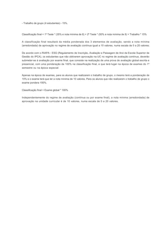 - Trabalho de grupo (4 estudantes) - 15%.
Classificação final = 1º Teste * (35% e nota mínima de 8) + 2º Teste * (50% e nota mínima de 8) + Trabalho * 15%
A classificação final resultará da média ponderada dos 3 elementos de avaliação, sendo a nota mínima
(arredondada) de aprovação no regime de avaliação contínua igual a 10 valores, numa escala de 0 a 20 valores:
De acordo com o RIAPA - ESG (Regulamento de Inscrição, Avaliação e Passagem de Ano da Escola Superior de
Gestão do IPCA), os estudantes que não obtiverem aprovação na UC no regime de avaliação contínua, deverão
submeter-se à avaliação por exame final, que consiste na realização de uma prova de avaliação global escrita e
presencial, com uma ponderação de 100% na classificação final, e que terá lugar na época de exames do 1º
semestre ou na época especial:
Apenas na época de exames, para os alunos que realizarem o trabalho de grupo, o mesmo terá a ponderação de
15% e o exame terá que ter a nota mínima de 10 valores. Para os alunos que não realizarem o trabalho de grupo o
exame pondera 100%.
Classificação final = Exame global * 100%
Independentemente do regime de avaliação (contínua ou por exame final), a nota mínima (arredondada) de
aprovação na unidade curricular é de 10 valores, numa escala de 0 a 20 valores.
 