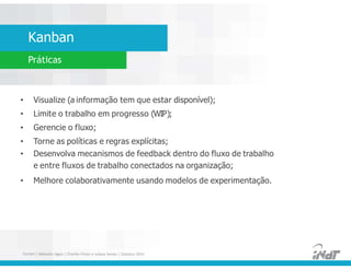 Kanban
Práticas
• Visualize (a informação tem que estar disponível);
• Limite o trabalho em progresso (WIP);
• Gerencie o fluxo;
• Torne as políticas e regras explícitas;
• Desenvolva mecanismos de feedback dentro do fluxo de trabalho
e entre fluxos de trabalho conectados na organização;
• Melhore colaborativamente usando modelos de experimentação.
• Visualize (a informação tem que estar disponível);
• Limite o trabalho em progresso (WIP);
• Gerencie o fluxo;
• Torne as políticas e regras explícitas;
• Desenvolva mecanismos de feedback dentro do fluxo de trabalho
e entre fluxos de trabalho conectados na organização;
• Melhore colaborativamente usando modelos de experimentação.
FUCAPI | Métodos Ágeis | Charlles Pinon e Juliana Serejo | Outubro 2014
 