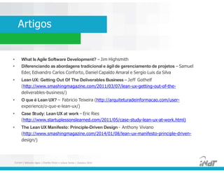 Artigos
• What Is Agile Software Development? – Jim Highsmith
• Diferenciando as abordagens tradicional e ágil de gerenciamento de projetos – Samuel
Eder, Edivandro Carlos Conforto, Daniel Capaldo Amaral e Sergio Luis da Silva
• Lean UX: Getting Out Of The Deliverables Business – Jeff Gothelf
(http://www.smashingmagazine.com/2011/03/07/lean-ux-getting-out-of-the-
deliverables-business/)
• O que é Lean UX? – Fabricio Teixeira (http://arquiteturadeinformacao.com/user-
experience/o-que-e-lean-ux/)
• Case Study: Lean UX at work – Eric Ries
(http://www.startuplessonslearned.com/2011/05/case-study-lean-ux-at-work.html)
• The Lean UX Manifesto: Principle-Driven Design - Anthony Viviano
(http://www.smashingmagazine.com/2014/01/08/lean-ux-manifesto-principle-driven-
design/)
• What Is Agile Software Development? – Jim Highsmith
• Diferenciando as abordagens tradicional e ágil de gerenciamento de projetos – Samuel
Eder, Edivandro Carlos Conforto, Daniel Capaldo Amaral e Sergio Luis da Silva
• Lean UX: Getting Out Of The Deliverables Business – Jeff Gothelf
(http://www.smashingmagazine.com/2011/03/07/lean-ux-getting-out-of-the-
deliverables-business/)
• O que é Lean UX? – Fabricio Teixeira (http://arquiteturadeinformacao.com/user-
experience/o-que-e-lean-ux/)
• Case Study: Lean UX at work – Eric Ries
(http://www.startuplessonslearned.com/2011/05/case-study-lean-ux-at-work.html)
• The Lean UX Manifesto: Principle-Driven Design - Anthony Viviano
(http://www.smashingmagazine.com/2014/01/08/lean-ux-manifesto-principle-driven-
design/)
FUCAPI | Métodos Ágeis | Charlles Pinon e Juliana Serejo | Outubro 2014
 