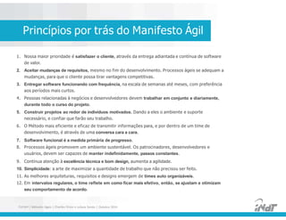 1. Nossa maior prioridade é satisfazer o cliente, através da entrega adiantada e contínua de software
de valor.
2. Aceitar mudanças de requisitos, mesmo no fim do desenvolvimento. Processos ágeis se adequam a
mudanças, para que o cliente possa tirar vantagens competitivas.
3. Entregar software funcionando com frequência, na escala de semanas até meses, com preferência
aos períodos mais curtos.
4. Pessoas relacionadas à negócios e desenvolvedores devem trabalhar em conjunto e diariamente,
durante todo o curso do projeto.
5. Construir projetos ao redor de indivíduos motivados. Dando a eles o ambiente e suporte
necessário, e confiar que farão seu trabalho.
6. O Método mais eficiente e eficaz de transmitir informações para, e por dentro de um time de
desenvolvimento, é através de uma conversa cara a cara.
7. Software funcional é a medida primária de progresso.
8. Processos ágeis promovem um ambiente sustentável. Os patrocinadores, desenvolvedores e
usuários, devem ser capazes de manter indefinidamente, passos constantes.
9. Contínua atenção à excelência técnica e bom design, aumenta a agilidade.
10. Simplicidade: a arte de maximizar a quantidade de trabalho que não precisou ser feito.
11. As melhores arquiteturas, requisitos e designs emergem de times auto organizáveis.
12. Em intervalos regulares, o time reflete em como ficar mais efetivo, então, se ajustam e otimizam
seu comportamento de acordo.
1. Nossa maior prioridade é satisfazer o cliente, através da entrega adiantada e contínua de software
de valor.
2. Aceitar mudanças de requisitos, mesmo no fim do desenvolvimento. Processos ágeis se adequam a
mudanças, para que o cliente possa tirar vantagens competitivas.
3. Entregar software funcionando com frequência, na escala de semanas até meses, com preferência
aos períodos mais curtos.
4. Pessoas relacionadas à negócios e desenvolvedores devem trabalhar em conjunto e diariamente,
durante todo o curso do projeto.
5. Construir projetos ao redor de indivíduos motivados. Dando a eles o ambiente e suporte
necessário, e confiar que farão seu trabalho.
6. O Método mais eficiente e eficaz de transmitir informações para, e por dentro de um time de
desenvolvimento, é através de uma conversa cara a cara.
7. Software funcional é a medida primária de progresso.
8. Processos ágeis promovem um ambiente sustentável. Os patrocinadores, desenvolvedores e
usuários, devem ser capazes de manter indefinidamente, passos constantes.
9. Contínua atenção à excelência técnica e bom design, aumenta a agilidade.
10. Simplicidade: a arte de maximizar a quantidade de trabalho que não precisou ser feito.
11. As melhores arquiteturas, requisitos e designs emergem de times auto organizáveis.
12. Em intervalos regulares, o time reflete em como ficar mais efetivo, então, se ajustam e otimizam
seu comportamento de acordo.
Princípios por trás do Manifesto Ágil
FUCAPI | Métodos Ágeis | Charlles Pinon e Juliana Serejo | Outubro 2014
 
