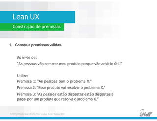 Lean UX
Construção de premissas
1. Construa premissas válidas.
Ao invés de:
“As pessoas vão comprar meu produto porque vão achá-lo útil.”
Utilize:
Premissa 1: “As pessoas tem o problema X.”
Premissa 2: “Esse produto vai resolver o problema X.”
Premissa 3: “As pessoas estão dispostas estão dispostas a
pagar por um produto que resolva o problema X.”
1. Construa premissas válidas.
Ao invés de:
“As pessoas vão comprar meu produto porque vão achá-lo útil.”
Utilize:
Premissa 1: “As pessoas tem o problema X.”
Premissa 2: “Esse produto vai resolver o problema X.”
Premissa 3: “As pessoas estão dispostas estão dispostas a
pagar por um produto que resolva o problema X.”
FUCAPI | Métodos Ágeis | Charlles Pinon e Juliana Serejo | Outubro 2014
 