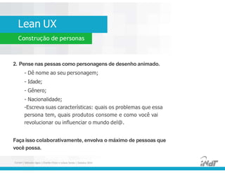 Lean UX
Construção de personas
2. Pense nas pessas como personagens de desenho animado.
- Dê nome ao seu personagem;
- Idade;
- Gênero;
- Nacionalidade;
- Escreva suas características: quais os problemas que essa
persona tem, quais produtos consome e como você vai
revolucionar ou influenciar o mundo del@.
Faça isso colaborativamente, envolva o máximo de pessoas que
você possa.
2. Pense nas pessas como personagens de desenho animado.
- Dê nome ao seu personagem;
- Idade;
- Gênero;
- Nacionalidade;
-Escreva suas características: quais os problemas que essa
persona tem, quais produtos consome e como você vai
revolucionar ou influenciar o mundo del@.
Faça isso colaborativamente, envolva o máximo de pessoas que
você possa.
FUCAPI | Métodos Ágeis | Charlles Pinon e Juliana Serejo | Outubro 2014
 
