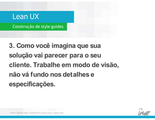 Lean UX
Construção de style guides
3. Como você imagina que sua
solução vai parecer para o seu
cliente. Trabalhe em modo de visão,
não vá fundo nos detalhes e
especificações.
3. Como você imagina que sua
solução vai parecer para o seu
cliente. Trabalhe em modo de visão,
não vá fundo nos detalhes e
especificações.
FUCAPI | Métodos Ágeis | Charlles Pinon e Juliana Serejo | Outubro 2014
 