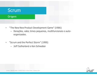 Scrum
Origem
• “The New New Product Development Game” (1986)
– Iterações, valor, times pequenos, multifuncionais e auto-
organizados.
• “Scrum and the Perfect Storm” (1995)
– Jeff Sutherland e Ken Schwaber
• “The New New Product Development Game” (1986)
– Iterações, valor, times pequenos, multifuncionais e auto-
organizados.
• “Scrum and the Perfect Storm” (1995)
– Jeff Sutherland e Ken Schwaber
FUCAPI | Métodos Ágeis | Charlles Pinon e Juliana Serejo | Outubro 2014
 