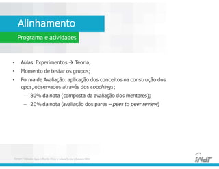 • Aulas: Experimentos  Teoria;
• Momento de testar os grupos;
• Forma de Avaliação: aplicação dos conceitos na construção dos
apps, observados através dos coachings;
– 80% da nota (composta da avaliação dos mentores);
– 20% da nota (avaliação dos pares – peer to peer review)
• Aulas: Experimentos  Teoria;
• Momento de testar os grupos;
• Forma de Avaliação: aplicação dos conceitos na construção dos
apps, observados através dos coachings;
– 80% da nota (composta da avaliação dos mentores);
– 20% da nota (avaliação dos pares – peer to peer review)
FUCAPI | Métodos Ágeis | Charlles Pinon e Juliana Serejo | Outubro 2014
Alinhamento
Programa e atividades
 