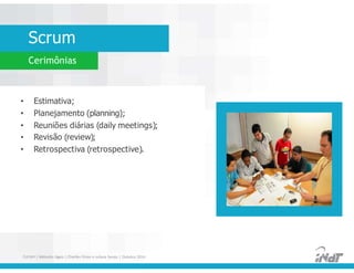 Scrum
Cerimônias
• Estimativa;
• Planejamento (planning);
• Reuniões diárias (daily meetings);
• Revisão (review);
• Retrospectiva (retrospective).
• Estimativa;
• Planejamento (planning);
• Reuniões diárias (daily meetings);
• Revisão (review);
• Retrospectiva (retrospective).
FUCAPI | Métodos Ágeis | Charlles Pinon e Juliana Serejo | Outubro 2014
 