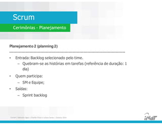 Scrum
Cerimônias - Planejamento
Planejamento 2 (planning 2)
--------------------------------------------------------------------------------------
• Entrada: Backlog selecionado pelo time.
– Quebram-se as histórias em tarefas (referência de duração: 1
dia)
• Quem participa:
– SM e Equipe;
• Saídas:
– Sprint backlog
Planejamento 2 (planning 2)
--------------------------------------------------------------------------------------
• Entrada: Backlog selecionado pelo time.
– Quebram-se as histórias em tarefas (referência de duração: 1
dia)
• Quem participa:
– SM e Equipe;
• Saídas:
– Sprint backlog
FUCAPI | Métodos Ágeis | Charlles Pinon e Juliana Serejo | Outubro 2014
 