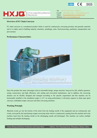Tel: +86-371-67833161 / 67833171
E-mail: sales@hxjq.com sinohxjq@hxjq.com
Yahoo: hongxingmachinery@yahoo.com
Website: http://www.hxjqchina.com

Overview of FU Chain Conveyor
FU chain conveyor is a mechanical product which is used for continuously conveying powdery and granular materials
and it is widely used in building material, chemistry, metallurgy, mine, food processing, machinery, transportation and
port and pier.

Performance Characteristics

Since this product has many advantages such as reasonable design, unique structure, long service life, reliable operation,
energy conservancy and high efficiency, safe sealing and convenient maintenance, and in addition, the conveying
distance can be flexibly designed and arranged according to the specific requirement and this machine can be
horizontally installed or the installation angle is ≤15°, its using performance is obviously superior to chute type spiral
conveyor, embedded scraper conveyor and other conveying machines.

Working Principle
Materials evenly go into the bottom of the chute from the feeding mouth of the equipment and are continuously and
evenly conveyed by the load bearing scraper conveying chain which is continuously running from the machine tail to the
machine head from the feeding mouth to the discharging mouth and discharged. This machine can realize multiple
feeding and multiple discharging.

China Mining Machinery Production and Export Base

Address: No.8 Tanxiang Road, Zhengzhou, Henan, China

 