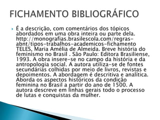 

É a descrição, com comentários dos tópicos
abordados em uma obra inteira ou parte dela.
http://monografias.brasilescola.com/regrasabnt/tipos-trabalhos-academicos-fichamento
TELES, Maria Amélia de Almeida. Breve história do
feminismo no Brasil . São Paulo: Editora Brasiliense,
1993. A obra insere-se no campo da história e da
antropologia social. A autora utiliza-se de fontes
secundárias colhidas por meio de livros, revistas e
depoimentos. A abordagem é descritiva e analítica.
Aborda os aspectos históricos da condição
feminina no Brasil a partir do ano de 1500. A
autora descreve em linhas gerais todo o processo
de lutas e conquistas da mulher.

 