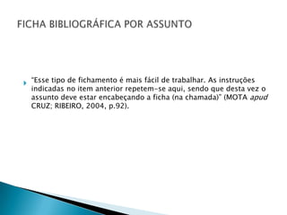  “Esse tipo de fichamento é mais fácil de trabalhar. As instruções
indicadas no item anterior repetem-se aqui, sendo que desta vez o
assunto deve estar encabeçando a ficha (na chamada)” (MOTA apud
CRUZ; RIBEIRO, 2004, p.92).

 
