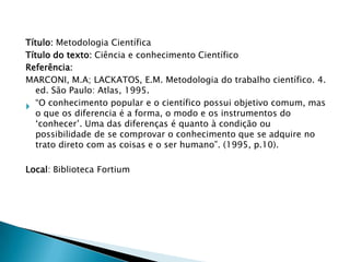 Título: Metodologia Científica
Título do texto: Ciência e conhecimento Científico
Referência:
MARCONI, M.A; LACKATOS, E.M. Metodologia do trabalho científico. 4.
ed. São Paulo: Atlas, 1995.
 “O conhecimento popular e o científico possui objetivo comum, mas
o que os diferencia é a forma, o modo e os instrumentos do
„conhecer‟. Uma das diferenças é quanto à condição ou
possibilidade de se comprovar o conhecimento que se adquire no
trato direto com as coisas e o ser humano”. (1995, p.10).
Local: Biblioteca Fortium

 
