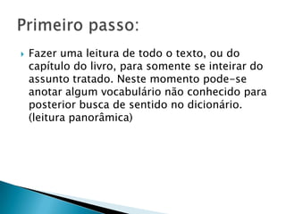 

Fazer uma leitura de todo o texto, ou do
capítulo do livro, para somente se inteirar do
assunto tratado. Neste momento pode-se
anotar algum vocabulário não conhecido para
posterior busca de sentido no dicionário.
(leitura panorâmica)

 