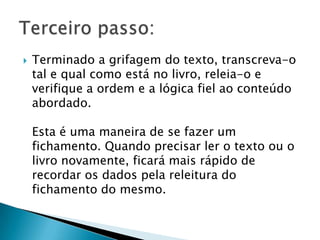 

Terminado a grifagem do texto, transcreva-o
tal e qual como está no livro, releia-o e
verifique a ordem e a lógica fiel ao conteúdo
abordado.

Esta é uma maneira de se fazer um
fichamento. Quando precisar ler o texto ou o
livro novamente, ficará mais rápido de
recordar os dados pela releitura do
fichamento do mesmo.

 