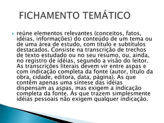 

reúne elementos relevantes (conceitos, fatos,
idéias, informações) do conteúdo de um tema ou
de uma área de estudo, com título e subtítulos
destacados. Consiste na transcrição de trechos
de texto estudado ou no seu resumo, ou, ainda,
no registro de idéias, segundo a visão do leitor.
As transcrições literais devem vir entre aspas e
com indicação completa da fonte (autor, título da
obra, cidade, editora, data, página). As que
contêm apenas uma síntese das idéias
dispensam as aspas, mas exigem a indicação
completa da fonte. As que trazem simplesmente
idéias pessoais não exigem qualquer indicação.

 