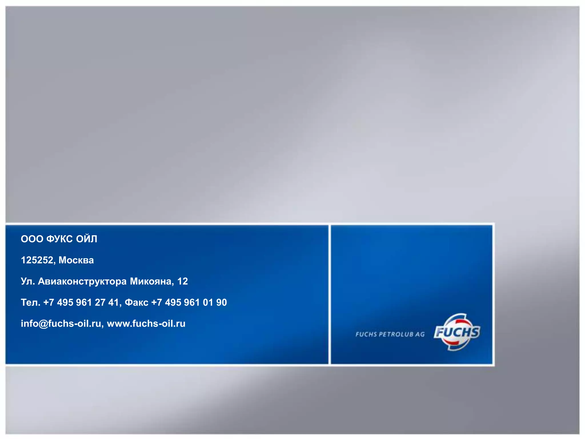 FUCHS OIL RUSSIA21
ООО ФУКС ОЙЛ
125252, Москва
Ул. Авиаконструктора Микояна, 12
Тел. +7 495 961 27 41, Факс +7 495 961 01 90
info@fuchs-oil.ru, www.fuchs-oil.ru
 