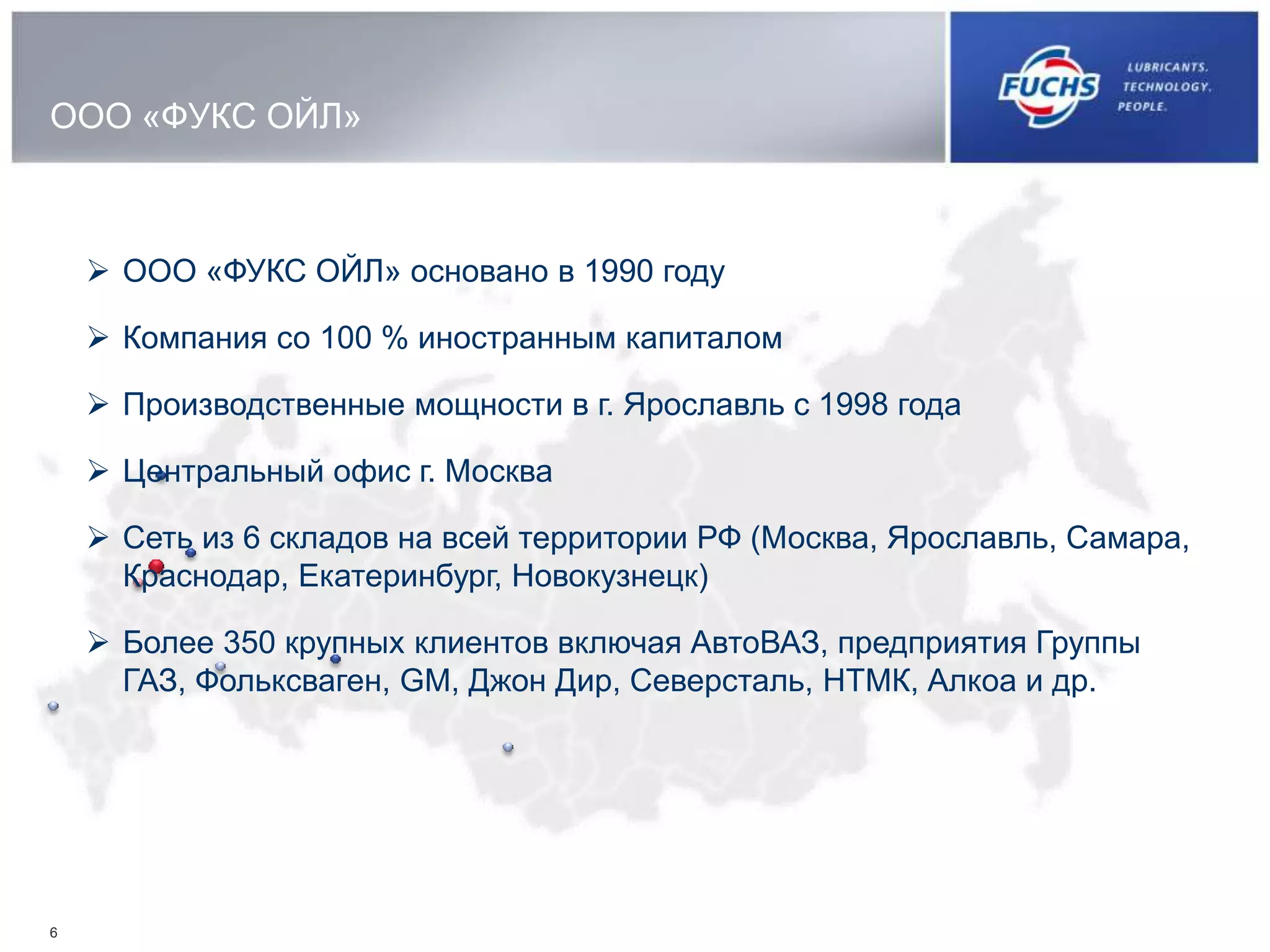 ООО «ФУКС ОЙЛ»
6
 ООО «ФУКС ОЙЛ» основано в 1990 году
 Компания со 100 % иностранным капиталом
 Производственные мощности в г. Ярославль с 1998 года
 Центральный офис г. Москва
 Сеть из 6 складов на всей территории РФ (Москва, Ярославль, Самара,
Краснодар, Екатеринбург, Новокузнецк)
 Более 350 крупных клиентов включая АвтоВАЗ, предприятия Группы
ГАЗ, Фольксваген, GM, Джон Дир, Северсталь, НТМК, Алкоа и др.
 