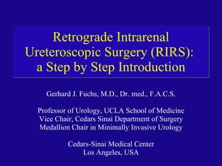 Retrograde Intrarenal Ureteroscopic Surgery (RIRS):  a Step by Step Introduction Gerhard J. Fuchs, M.D., Dr. med., F.A.C.S. Professor of Urology, UCLA School of Medicine Vice Chair, Cedars Sinai Department of Surgery Medallion Chair in Minimally Invasive Urology Cedars-Sinai Medical Center Los Angeles, USA 