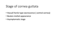 Stage of cornea guttata
• Hassall henle type excrescence ( central cornea)
• Beaten mettal appearance
• Asymptomatic stage
 