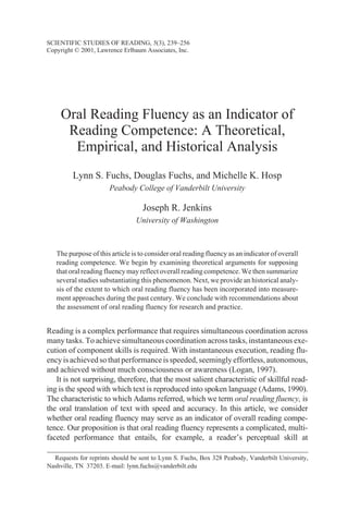 Oral Reading Fluency as an Indicator of
Reading Competence: A Theoretical,
Empirical, and Historical Analysis
Lynn S. Fuchs, Douglas Fuchs, and Michelle K. Hosp
Peabody College of Vanderbilt University
Joseph R. Jenkins
University of Washington
The purpose of this article is to consider oral reading fluency as an indicator of overall
reading competence. We begin by examining theoretical arguments for supposing
that oral reading fluency may reflect overall reading competence. We then summarize
several studies substantiating this phenomenon. Next, we provide an historical analy-
sis of the extent to which oral reading fluency has been incorporated into measure-
ment approaches during the past century. We conclude with recommendations about
the assessment of oral reading fluency for research and practice.
Reading is a complex performance that requires simultaneous coordination across
many tasks. To achieve simultaneous coordination across tasks, instantaneous exe-
cution of component skills is required. With instantaneous execution, reading flu-
encyisachievedsothatperformanceisspeeded,seeminglyeffortless,autonomous,
and achieved without much consciousness or awareness (Logan, 1997).
It is not surprising, therefore, that the most salient characteristic of skillful read-
ing is the speed with which text is reproduced into spoken language (Adams, 1990).
The characteristic to which Adams referred, which we term oral reading fluency, is
the oral translation of text with speed and accuracy. In this article, we consider
whether oral reading fluency may serve as an indicator of overall reading compe-
tence. Our proposition is that oral reading fluency represents a complicated, multi-
faceted performance that entails, for example, a reader’s perceptual skill at
SCIENTIFIC STUDIES OF READING, 5(3), 239–256
Copyright © 2001, Lawrence Erlbaum Associates, Inc.
Requests for reprints should be sent to Lynn S. Fuchs, Box 328 Peabody, Vanderbilt University,
Nashville, TN 37203. E-mail: lynn.fuchs@vanderbilt.edu
 