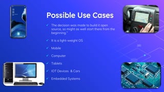 Possible Use Cases
 The decision was made to build it open
source, so might as well start there from the
beginning.“
 It is a light-weight OS
 Mobile
 Computer
 Tablets
 IOT Devices & Cars
 Embedded Systems
 