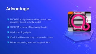 Advantage
 FUCHSIA is highly secured because it uses
capability based security model.
 FUCHSIA is made of light weight code.
 Works on all gadgets.
 It’s GUI will be more easy compared to other.
 Faster processing with low usage of RAM.
 