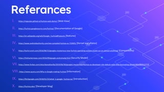 Referances
I. https://mgoulao.github.io/fuchsia-web-demo/ [Web View]
II. https://fuchsia.googlesource.com/fuchsia/ [Documentation of Google]
III. https://en.wikipedia.org/wiki/Google_Fuchsia#Features [features]
IV. https://www.androidauthority.com/we-compiled-fuchsia-os-710491/ [Kernel and photos]
V. https://techcrunch.com/2016/08/15/googles-mysterious-new-fuchsia-operating-system-could-run-on-almost-anything/ [Compatibility]
VI. https://thehackernews.com/2016/09/google-andromeda.html [Security Model]
VII. https://www.forbes.com/sites/davealtavilla/2019/06/30/googles-mysterious-fuchsia-os-developer-site-debuts-with-new-fascinating-details/#5b38d212777f
VIII.https://www.quora.com/Why-is-Google-making-Fuchsia [Information]
IX. https://9to5google.com/2018/01/23/what- is-google- fuchsia-os/ [Introduction]
X. https://fuchsia.dev/ [Developer blog]
 