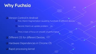 Why Fuchsia
 Version Control In Android
First, there's fragmentation caused by hundreds of different devices.
Second, there's an update problem.
Third, A lack of focus on smooth UI performance.
 Different OS for different Devices
 Hardware Dependencies in Chrome OS
 Rapid processing kernel
 