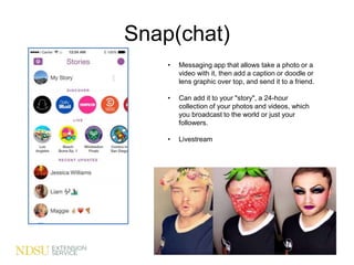 Snap(chat)
• Messaging app that allows take a photo or a
video with it, then add a caption or doodle or
lens graphic over top, and send it to a friend.
• Can add it to your "story", a 24-hour
collection of your photos and videos, which
you broadcast to the world or just your
followers.
• Livestream
 
