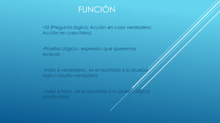 FUNCIÓN
=SI (Pregunta lógica; Acción en caso verdadero;
Acción en caso falso).
-Prueba Lógica.- expresión que queremos
evaluar.
-Valor si verdadero.- es el resultado si la prueba
lógica resulta verdadera
-Valor si falso.- es el resultado si la prueba lógica
resulta falsa.
 