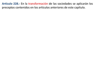Artículo 228.- En la transformación de las sociedades se aplicarán los 
preceptos contenidos en los artículos anteriores de este capítulo. 
 