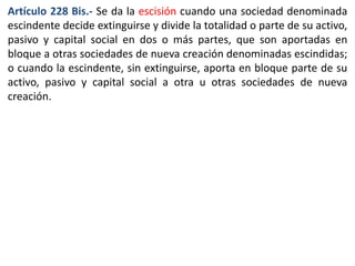 Artículo 228 Bis.- Se da la escisión cuando una sociedad denominada 
escindente decide extinguirse y divide la totalidad o parte de su activo, 
pasivo y capital social en dos o más partes, que son aportadas en 
bloque a otras sociedades de nueva creación denominadas escindidas; 
o cuando la escindente, sin extinguirse, aporta en bloque parte de su 
activo, pasivo y capital social a otra u otras sociedades de nueva 
creación. 
 