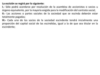 La escisión se regirá por lo siguiente: 
I.- Sólo podrá acordarse por resolución de la asamblea de accionistas o socios u 
órgano equivalente, por la mayoría exigida para la modificación del contrato social; 
II.- Las acciones o partes sociales de la sociedad que se escinda deberán estar 
totalmente pagadas; 
III.- Cada uno de los socios de la sociedad escindente tendrá inicialmente una 
proporción del capital social de las escindidas, igual a la de que sea titular en la 
escindente; 
 