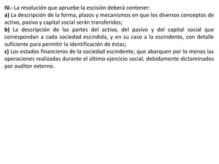 IV.- La resolución que apruebe la escisión deberá contener: 
a) La descripción de la forma, plazos y mecanismos en que los diversos conceptos de 
activo, pasivo y capital social serán transferidos; 
b) La descripción de las partes del activo, del pasivo y del capital social que 
correspondan a cada sociedad escindida, y en su caso a la escindente, con detalle 
suficiente para permitir la identificación de éstas; 
c) Los estados financieros de la sociedad escindente, que abarquen por lo menos las 
operaciones realizadas durante el último ejercicio social, debidamente dictaminados 
por auditor externo. 
 