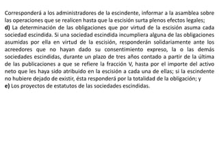 Corresponderá a los administradores de la escindente, informar a la asamblea sobre 
las operaciones que se realicen hasta que la escisión surta plenos efectos legales; 
d) La determinación de las obligaciones que por virtud de la escisión asuma cada 
sociedad escindida. Si una sociedad escindida incumpliera alguna de las obligaciones 
asumidas por ella en virtud de la escisión, responderán solidariamente ante los 
acreedores que no hayan dado su consentimiento expreso, la o las demás 
sociedades escindidas, durante un plazo de tres años contado a partir de la última 
de las publicaciones a que se refiere la fracción V, hasta por el importe del activo 
neto que les haya sido atribuido en la escisión a cada una de ellas; si la escindente 
no hubiere dejado de existir, ésta responderá por la totalidad de la obligación; y 
e) Los proyectos de estatutos de las sociedades escindidas. 
 