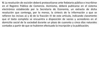 V. La resolución de escisión deberá protocolizarse ante fedatario público e inscribirse 
en el Registro Público de Comercio. Asimismo, deberá publicarse en el sistema 
electrónico establecido por la Secretaría de Economía, un extracto de dicha 
resolución que contenga, por lo menos, la síntesis de la información a que se 
refieren los incisos a) y d) de la fracción IV de este artículo, indicando claramente 
que el texto completo se encuentra a disposición de socios y acreedores en el 
domicilio social de la sociedad durante un plazo de cuarenta y cinco días naturales 
contados a partir de que se hubieren efectuado la inscripción y la publicación; 
 