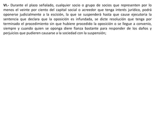 VI.- Durante el plazo señalado, cualquier socio o grupo de socios que representen por lo 
menos el veinte por ciento del capital social o acreedor que tenga interés jurídico, podrá 
oponerse judicialmente a la escisión, la que se suspenderá hasta que cause ejecutoria la 
sentencia que declara que la oposición es infundada, se dicte resolución que tenga por 
terminado el procedimiento sin que hubiere procedido la oposición o se llegue a convenio, 
siempre y cuando quien se oponga diere fianza bastante para responder de los daños y 
perjuicios que pudieren causarse a la sociedad con la suspensión; 
 