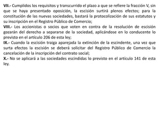 VII.- Cumplidos los requisitos y transcurrido el plazo a que se refiere la fracción V, sin 
que se haya presentado oposición, la escisión surtirá plenos efectos; para la 
constitución de las nuevas sociedades, bastará la protocolización de sus estatutos y 
su inscripción en el Registro Público de Comercio; 
VIII.- Los accionistas o socios que voten en contra de la resolución de escisión 
gozarán del derecho a separarse de la sociedad, aplicándose en lo conducente lo 
previsto en el artículo 206 de esta ley; 
IX.- Cuando la escisión traiga aparejada la extinción de la escindente, una vez que 
surta efectos la escisión se deberá solicitar del Registro Público de Comercio la 
cancelación de la inscripción del contrato social; 
X.- No se aplicará a las sociedades escindidas lo previsto en el artículo 141 de esta 
ley. 
