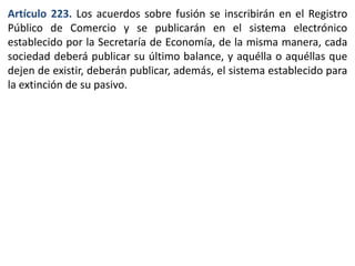 Artículo 223. Los acuerdos sobre fusión se inscribirán en el Registro 
Público de Comercio y se publicarán en el sistema electrónico 
establecido por la Secretaría de Economía, de la misma manera, cada 
sociedad deberá publicar su último balance, y aquélla o aquéllas que 
dejen de existir, deberán publicar, además, el sistema establecido para 
la extinción de su pasivo. 
 