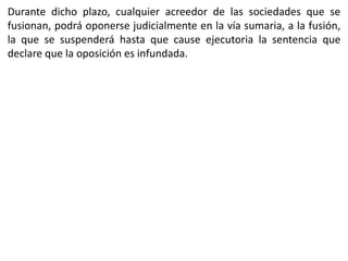 Durante dicho plazo, cualquier acreedor de las sociedades que se 
fusionan, podrá oponerse judicialmente en la vía sumaria, a la fusión, 
la que se suspenderá hasta que cause ejecutoria la sentencia que 
declare que la oposición es infundada. 
 
