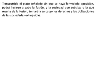 Transcurrido el plazo señalado sin que se haya formulado oposición, 
podrá llevarse a cabo la fusión, y la sociedad que subsista o la que 
resulte de la fusión, tomará a su cargo los derechos y las obligaciones 
de las sociedades extinguidas. 
 