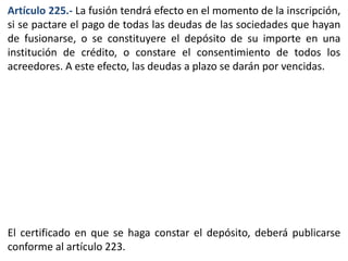 Artículo 225.- La fusión tendrá efecto en el momento de la inscripción, 
si se pactare el pago de todas las deudas de las sociedades que hayan 
de fusionarse, o se constituyere el depósito de su importe en una 
institución de crédito, o constare el consentimiento de todos los 
acreedores. A este efecto, las deudas a plazo se darán por vencidas. 
El certificado en que se haga constar el depósito, deberá publicarse 
conforme al artículo 223. 
 