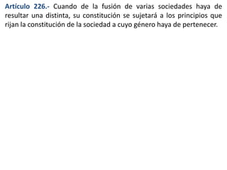 Artículo 226.- Cuando de la fusión de varias sociedades haya de 
resultar una distinta, su constitución se sujetará a los principios que 
rijan la constitución de la sociedad a cuyo género haya de pertenecer. 
 