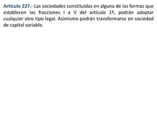 Artículo 227.- Las sociedades constituidas en alguna de las formas que 
establecen las fracciones I a V del artículo 1º, podrán adoptar 
cualquier otro tipo legal. Asimismo podrán transformarse en sociedad 
de capital variable. 
 