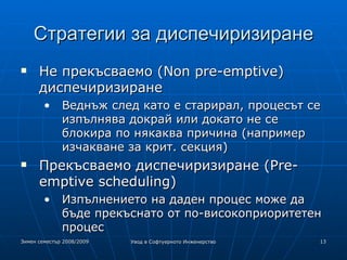 Стратегии за диспечиризиране Не прекъсваемо (Non pre-emptive) диспечиризиране Веднъж след като е старирал, процесът се изпълнява докрай или докато не се блокира по някаква причина (например изчакване за крит. секция) ‏ Прекъсваемо диспечиризиране (Pre-emptive scheduling) ‏ Изпълнението на даден процес може да бъде прекъснато от по-високоприоритетен процес 