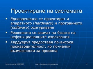 Проектиране на системата Едновременно се проектират и апаратното ( hardware ) и програмното ( software ) осигуряване Решенията се взимат на базата на нефункционалните изисквания Хардуерът предоставя по-висока производителност, но по-малки възможности за промяна 