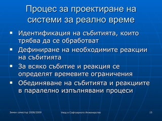 Процес за проектиране на системи за реално време Идентификация на събитията, които трябва да се обработват Дефиниране на необходимите реакции на събитията За всяко събитие и реакция се определят времевите ограничения Обединяване на събитията и реакциите в паралелно изпълнявани процеси 