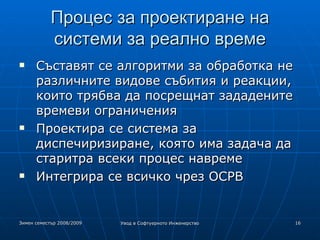 Процес за проектиране на системи за реално време Съставят се алгоритми за обработка не различните видове събития и реакции, които трябва да посрещнат зададените времеви ограничения Проектира се система за диспечиризиране, която има задача да старитра всеки процес навреме Интегрира се всичко чрез ОСРВ 