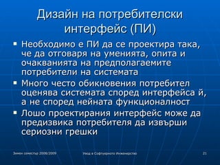 Дизайн на потребителски интерфейс (ПИ) ‏ Необходимо е ПИ да се проектира така, че да отговаря на уменията, опита и очакванията на предполагаемите потребители на системата Много често обикновения потребител оценява системата според интерфейса й, а не според нейната функционалност Лошо проектирания интерфейс може да предизвика потребителя да извърши сериозни грешки 