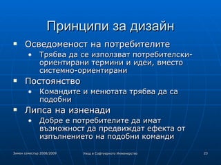 Принципи за дизайн Осведоменост на потребителите Трябва да се използват потребителски-ориентирани термини и идеи, вместо системно-ориентирани Постоянство Командите и менютата трябва да са подобни Липса на изненади Добре е потребителите да имат възможност да предвиждат ефекта от изпълнението на подобни команди 