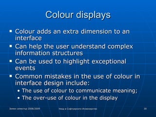 Colour displays Colour adds an extra dimension to an interface Can help the user understand complex information structures Can be used to highlight exceptional events Common mistakes in the use of colour in  interface design include: The use of colour to communicate meaning; The over-use of colour in the display 